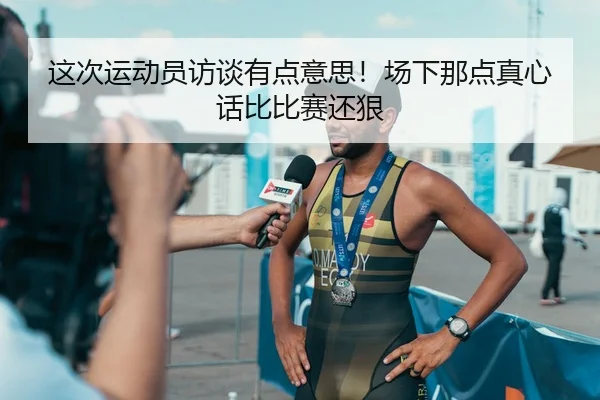 这次运动员访谈有点意思！场下那点真心话比比赛还狠