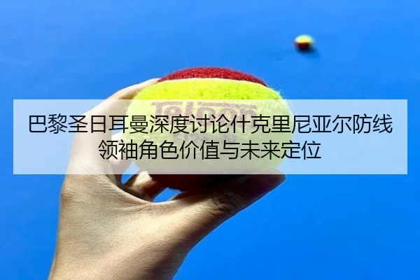 巴黎圣日耳曼深度讨论什克里尼亚尔防线领袖角色价值与未来定位