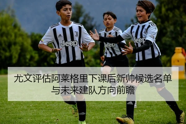 尤文评估阿莱格里下课后新帅候选名单与未来建队方向前瞻