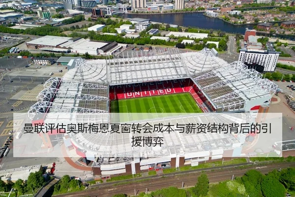 曼联评估奥斯梅恩夏窗转会成本与薪资结构背后的引援博弈