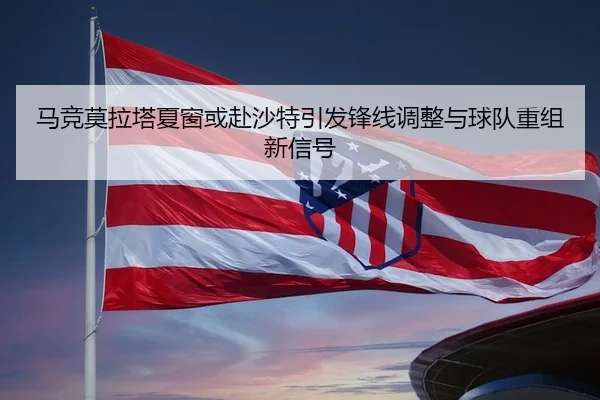 马竞莫拉塔夏窗或赴沙特引发锋线调整与球队重组新信号