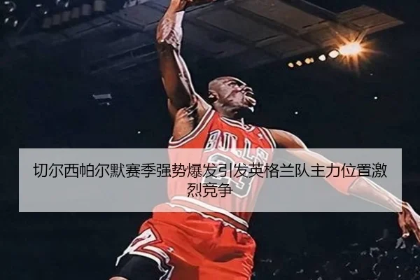 切尔西帕尔默赛季强势爆发引发英格兰队主力位置激烈竞争