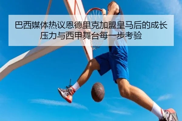 巴西媒体热议恩德里克加盟皇马后的成长压力与西甲舞台每一步考验