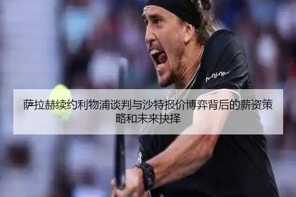萨拉赫续约利物浦谈判与沙特报价博弈背后的薪资策略和未来抉择