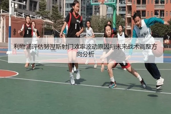 利物浦评估努涅斯射门效率波动原因与未来战术调整方向分析
